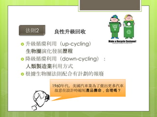 法則2     良性升級回收

 升級循環利用（up-cycling）
  生物圈演化發展歷程
 降級循環利用（down-cycling）：
  人類製造業利用方式
 根據生物圈法則配合有計劃的報廢

        1960年代，美國汽車業為了賣出更多汽車
         故意在設計時縮短產品壽命，合理嗎？
 