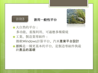 法則3   善用一般性平台

 大自然的平台：
  多功能、重複利用、可適應多種環境
 工業、製造業零組件：
  微軟Windows計算平台、汽車產業平台設計
 原料是一種更基本的平台，是製造零組件與最
  終產品的基礎
 