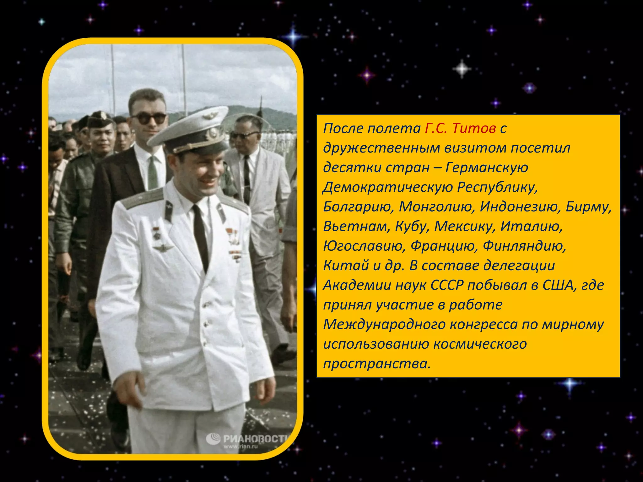 После полета  Г.С. Титов  с дружественным визитом посетил десятки стран – Германскую Демократическую Республику, Болгарию, Монголию, Индонезию, Бирму, Вьетнам, Кубу, Мексику, Италию, Югославию, Францию, Финляндию, Китай и др. В составе делегации Академии наук СССР побывал в США, где принял участие в работе Международного конгресса по мирному использованию космического пространства. 