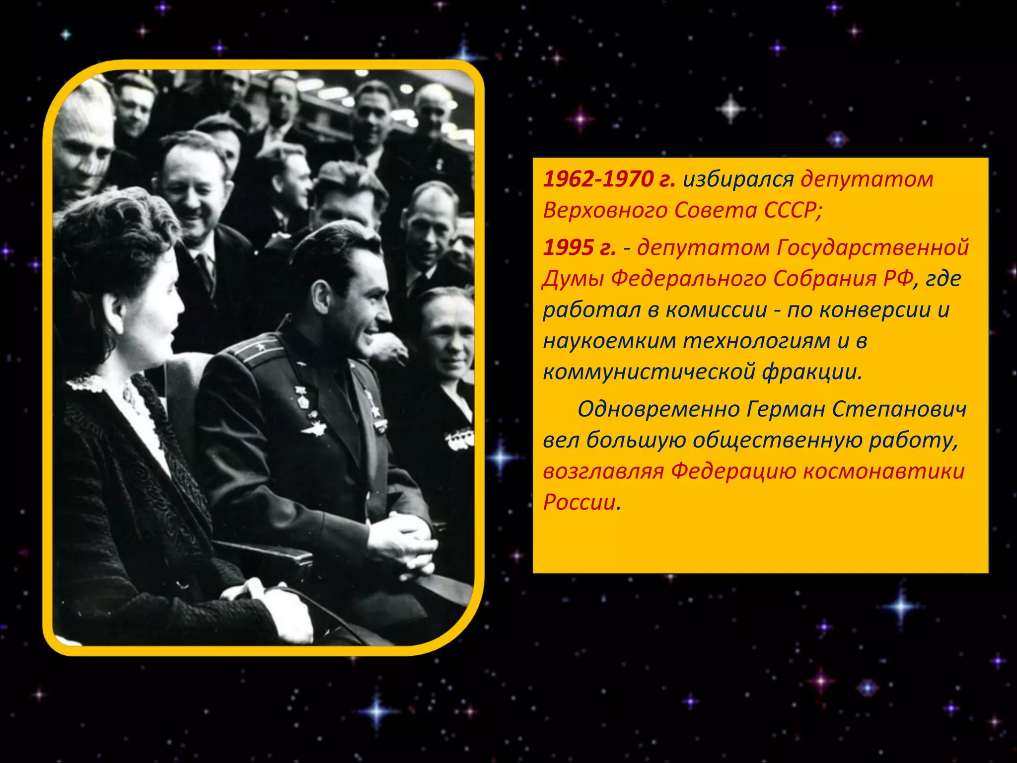 1962-1970 г.  избирался  депутатом Верховного Совета СССР; 1995 г.  -  депутатом Государственной Думы Федерального Собрания РФ , где работал в комиссии - по конверсии и наукоемким технологиям и в коммунистической фракции.  Одновременно Герман Степанович вел большую общественную работу,  возглавляя Федерацию космонавтики России . 