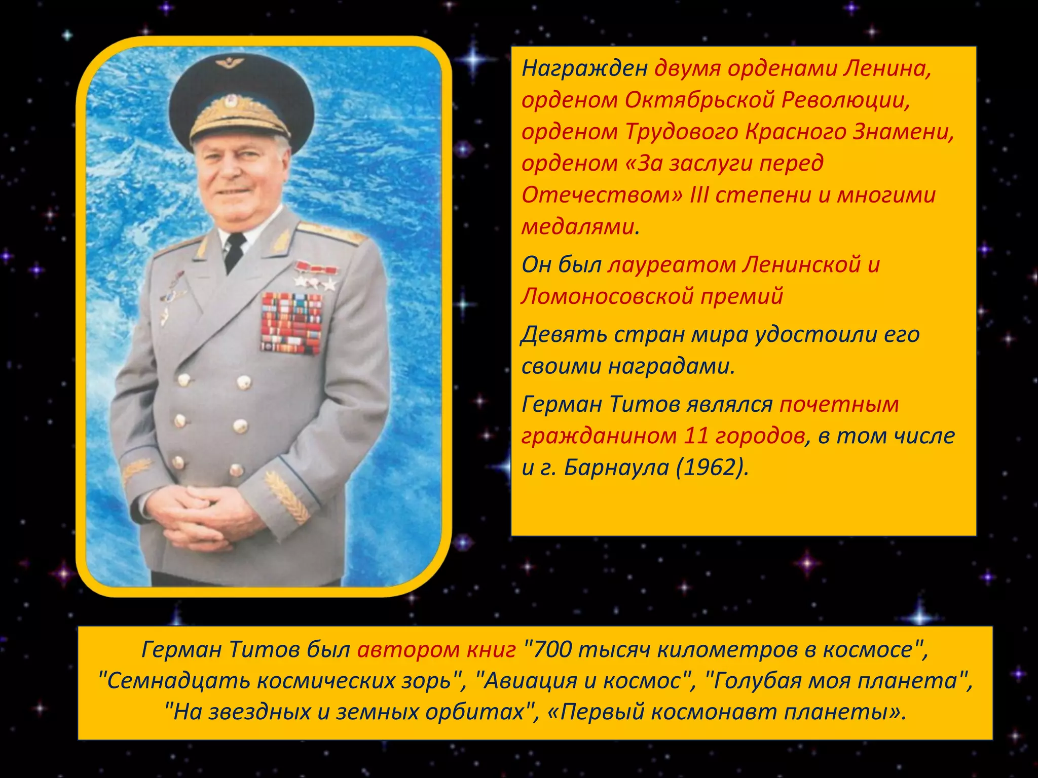 Награжден  двумя орденами Ленина, орденом Октябрьской Революции, орденом Трудового Красного Знамени, орденом «За заслуги перед Отечеством» III степени и многими медалями .  Он был  лауреатом Ленинской и Ломоносовской премий   Девять стран мира удостоили его своими наградами.  Герман Титов являлся  почетным гражданином 11 городов , в том числе и г. Барнаула (1962). Герман Титов был  автором книг  "700 тысяч километров в космосе", "Семнадцать космических зорь", "Авиация и космос", "Голубая моя планета", "На звездных и земных орбитах", «Первый космонавт планеты». 
