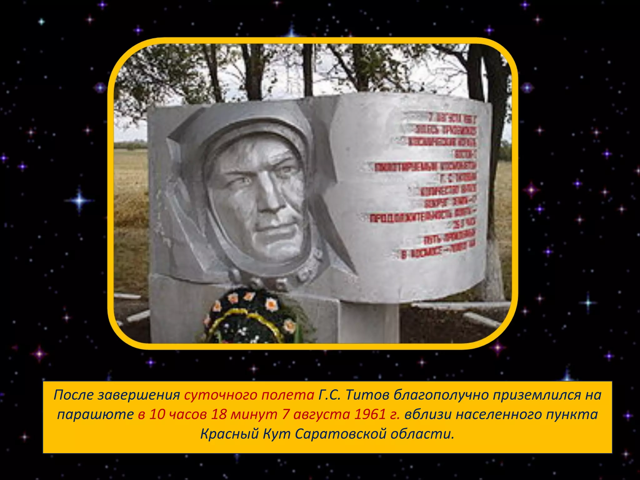 После завершения  суточного полета  Г.С. Титов благополучно приземлился на парашюте  в 10 часов 18 минут 7 августа 1961 г.  вблизи населенного пункта Красный Кут Саратовской области. 