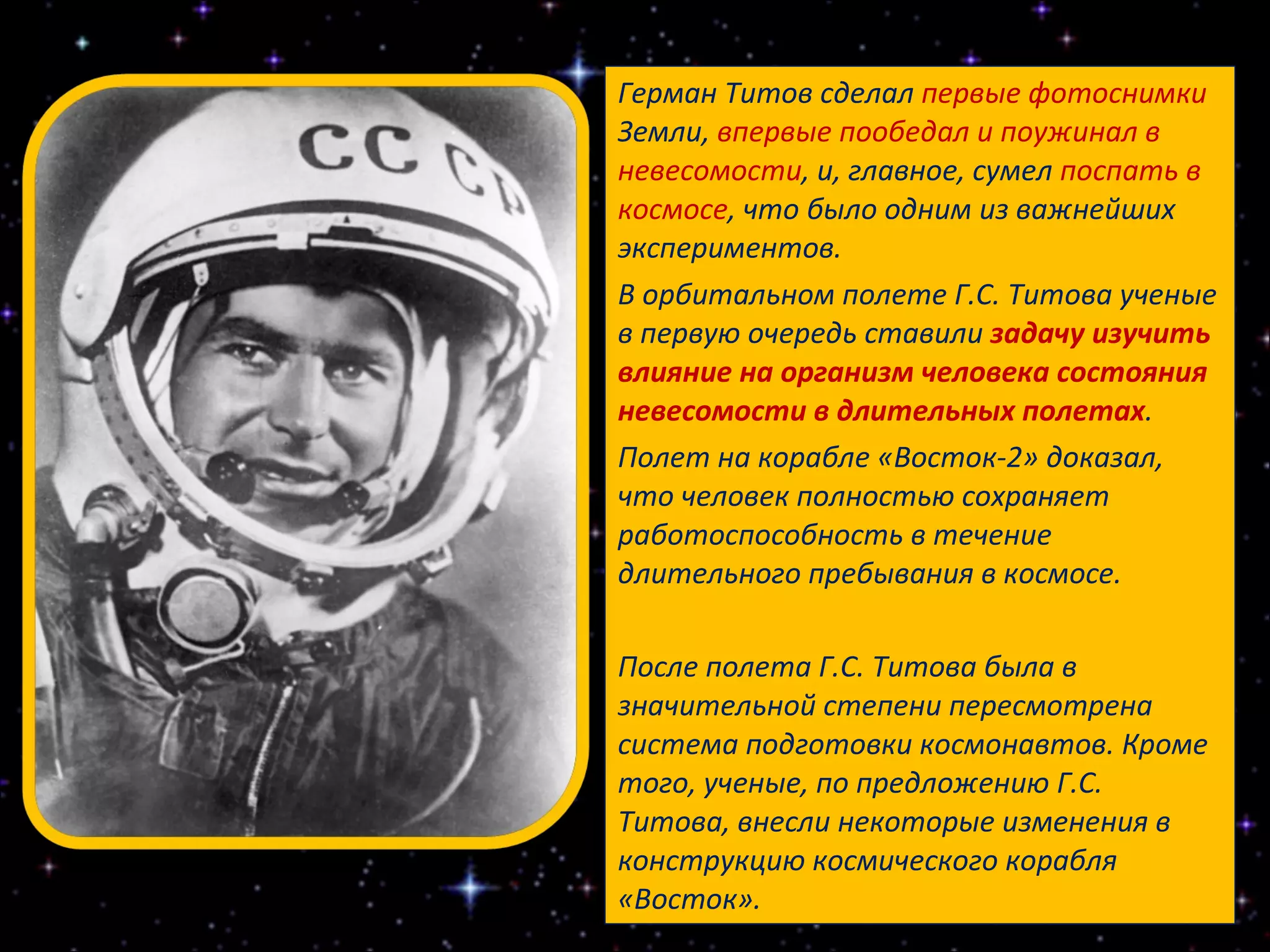 Герман Титов сделал  первые фотоснимки  Земли,  впервые пообедал и поужинал в невесомости , и, главное, сумел  поспать в космосе , что было одним из важнейших экспериментов. В орбитальном полете Г.С. Титова ученые в первую очередь ставили  задачу изучить влияние на организм человека состояния невесомости в длительных полетах . Полет на корабле «Восток-2» доказал, что человек полностью сохраняет работоспособность в течение длительного пребывания в космосе. После полета Г.С. Титова была в значительной степени пересмотрена система подготовки космонавтов. Кроме того, ученые, по предложению Г.С. Титова, внесли некоторые изменения в конструкцию космического корабля «Восток». 