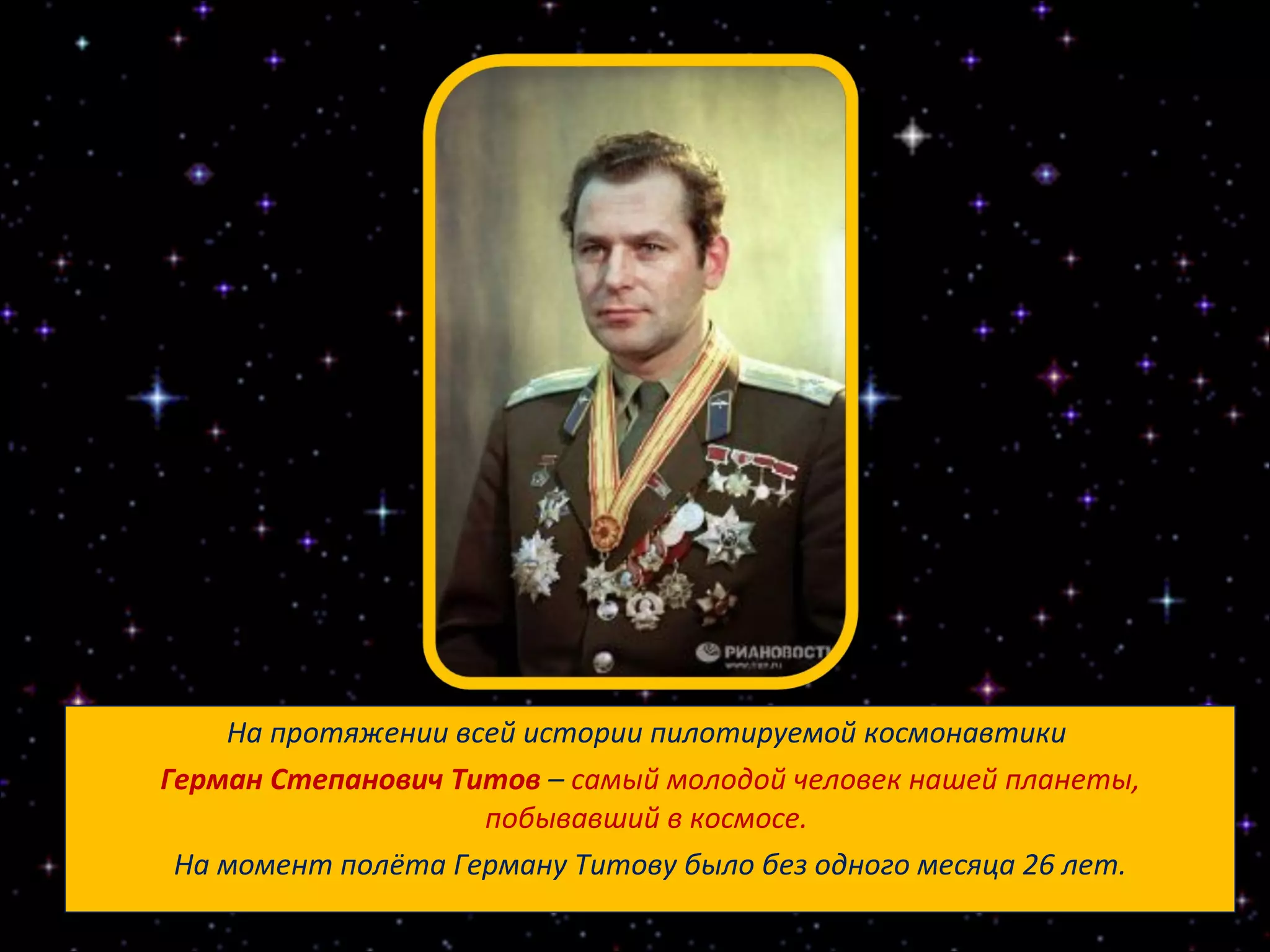 На протяжении всей истории пилотируемой космонавтики  Герман Степанович Титов   –  самый молодой человек нашей планеты, побывавший в космосе.  На момент полёта Герману Титову было без одного месяца 26 лет. 