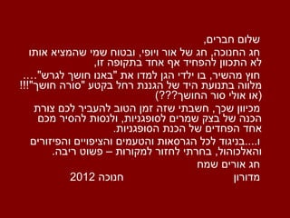 שלום חברים , חג החנוכה ,  חג של אור ויופי ,  ובטוח שמי שהמציא אותו לא התכוון להפחיד אף אחד בתקופה זו , חוץ מהשיר ,  בו ילדי הגן למדו את  &quot; באנו חושך לגרש &quot;….  מלווה בתנועת היד של הגננת רחל בקטע  &quot; סורה חושך &quot;!!! ( או אולי סור החושך ???) מכיוון שכך ,  חשבתי שזה זמן הטוב להעביר לכם צורת הכנה של בצק שמרים לסופגניות ,  ולנסות להסיר מכם אחד הפחדים של הכנת הסופגניות . ו .... בניגוד לכל הגרסאות והטעמים והציפויים והפיזורים והאלכוהול ,  בחרתי לחזור למקורות – פשוט ריבה . חג אורים שמח מדורון   חנוכה  2012 