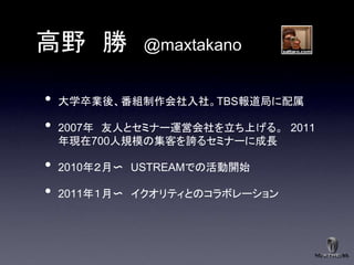 高野 勝         @maxtakano


•   大学卒業後、番組制作会社入社。TBS報道局に配属

•   2007年 友人とセミナー運営会社を立ち上げる。 2011
    年現在700人規模の集客を誇るセミナーに成長

•   2010年２月〜 USTREAMでの活動開始

•   2011年１月〜 イクオリティとのコラボレーション
 