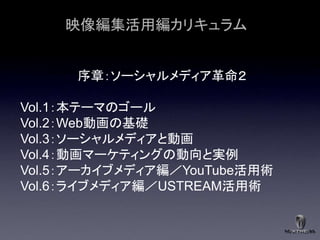 映像編集活用編カリキュラム


      序章：ソーシャルメディア革命２

Vol.1：本テーマのゴール
Vol.2：Web動画の基礎
Vol.3：ソーシャルメディアと動画
Vol.4：動画マーケティングの動向と実例
Vol.5：アーカイブメディア編／YouTube活用術
Vol.6：ライブメディア編／USTREAM活用術
 