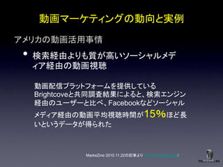 動画マーケティングの動向と実例
アメリカの動画活用事情
 •   検索経由よりも質が高いソーシャルメデ
     ィア経由の動画視聴

     動画配信プラットフォームを提供している
     Brightcoveと共同調査結果によると、検索エンジン
     経由のユーザーと比べ、Facebookなどソーシャル
     メディア経由の動画平均視聴時間が15％ほど長
     いというデータが得られた



              MarkeZine 2010.11.22の記事より http://markezine.jp/
 