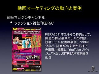 動画マーケティングの動向と実例
日販マガジンチャンネル
 •ファッション雑誌”KERA”

             KERA2011年２月号の特典として、
             撮影の舞台裏やモデルの対談、
             読者モデル企画の裏側、PVの紹
             介など、誌面が出来上がる様子
             を撮影／編集し、YouTubeでダイ
             ジェスト版、USTREAMで本編を
             配信
 