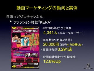 動画マーケティングの動向と実例
日販マガジンチャンネル
 •ファッション雑誌”KERA”
            ・USTREAMアクセス数
             4,341人＇ユニークユーザー（
            ・実売数＇2011年２月号（
             26,000冊＇前号4,700冊Up（
            ・実売増加店3,291店

            ・企画前後比較で平均実売
             12.6％Up
 