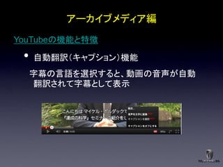 アーカイブメディア編
YouTubeの機能と特徴

 •   自動翻訳＇キャプション（機能
     字幕の言語を選択すると、動画の音声が自動
     翻訳されて字幕として表示
 
