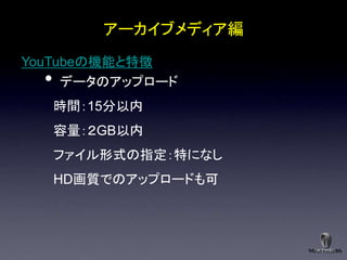アーカイブメディア編
YouTubeの機能と特徴
  •  データのアップロード
      時間：15分以内
      容量：２GB以内
      ファイル形式の指定：特になし
      HD画質でのアップロードも可
 