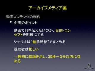 アーカイブメディア編
動画コンテンツの制作
 •   企画のポイント

     動画で何を伝えたいのか、目的・コン
     セプトを明確にする
     シナリオは”結承転結”でまとめる

     視聴者は忙しい
     →最初に結論を示し、30秒〜３分以内に収
     める
 