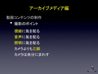 アーカイブメディア編
動画コンテンツの制作
 •   撮影のポイント
     視線に氣を配る
     音声に氣を配る
     照明に氣を配る
     カメラよりも三脚
     カメラは余分にまわす
 