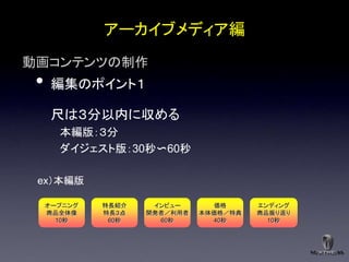 アーカイブメディア編
動画コンテンツの制作
 •    編集のポイント１

      尺は３分以内に収める
       本編版：３分
       ダイジェスト版：30秒〜60秒

 ex（本編版

     オープニング   特長紹介    インビュー       価格     エンディング
     商品全体像    特長３点   開発者／利用者   本体価格／特典   商品振り返り
       10秒     60秒     60秒       40秒       10秒
 