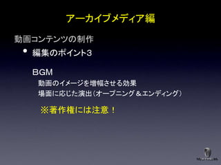 アーカイブメディア編
動画コンテンツの制作
 •   編集のポイント３

     ＢＧM
     動画のイメージを増幅させる効果
     場面に応じた演出＇オープニング＆エンディング（

      ※著作権には注意！
 