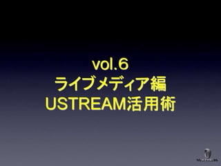 vol.６
 ライブメディア編
USTREAM活用術
 
