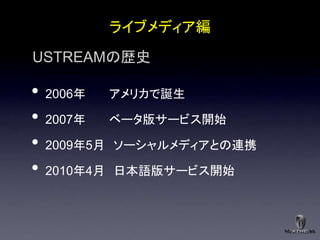 ライブメディア編

USTREAMの歴史

•   2006年   アメリカで誕生

•   2007年   ベータ版サービス開始

•   2009年5月 ソーシャルメディアとの連携

•   2010年4月 日本語版サービス開始
 