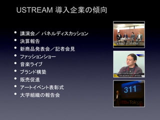 USTREAM 導入企業の傾向


•   講演会／ パネルディスカッション
•   決算報告
•   新商品発表会／記者会見
•   ファッションショー
•   音楽ライブ
•   ブランド構築
•   販売促進
•   アートイベント表彰式
•   大学組織の報告会
 