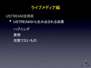 ライブメディア編
USTREAM活用術
 •   USTREAMから生み出される効果

     ハプニング
     裏側
     完璧でないもの
 