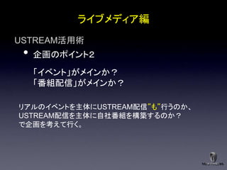 ライブメディア編
USTREAM活用術
 •   企画のポイント２

     「イベント」がメインか？
     「番組配信」がメインか？

リアルのイベントを主体にUSTREAM配信”も”行うのか、
USTREAM配信を主体に自社番組を構築するのか？
で企画を考えて行く。
 