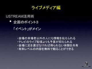 ライブメディア編
USTREAM活用術
 •   企画のポイント３
     「イベント」がメイン

      ・会場の来場者以外の人にも情報を伝えられる
      ・テレビのライブ配信よりも予算が抑えられる
      ・会場に足を運ばなければ得られない体験を共有
      ・有料レベルの内容を無料で観ることができる
 