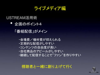 ライブメディア編
USTREAM活用術
 •   企画のポイント４
     「番組配信」がメイン

      ・会場費／機材費が抑えられる
      ・定期的な配信がしやすい
      ・コンテンツの自由度が高い
      ・自社商品のアピールがしやすい
      ・継続して配信することで”ファン”を作りやすい


       視聴者と一緒に創り上げて行く
 