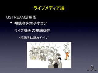 ライブメディア編
USTREAM活用術
 •   視聴者を増やすコツ
     ライブ動画の視聴傾向
      ・視聴者は群れやすい
 