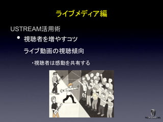 ライブメディア編
USTREAM活用術
 •   視聴者を増やすコツ
     ライブ動画の視聴傾向
      ・視聴者は感動を共有する
 