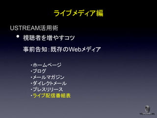 ライブメディア編
USTREAM活用術
 •   視聴者を増やすコツ
     事前告知：既存のWebメディア

      ・ホームページ
      ・ブログ
      ・メールマガジン
      ・ダイレクトメール
      ・プレスリリース
      ・ライブ配信番組表
 