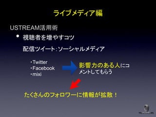 ライブメディア編
USTREAM活用術
 •   視聴者を増やすコツ
     配信ツイート：ソーシャルメディア

      ・Twitter
      ・Facebook   影響力のある人にコ
      ・mixi       メントしてもらう



     たくさんのフォロワーに情報が拡散！
 