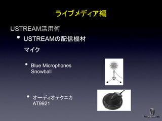 ライブメディア編
USTREAM活用術
 •   USTREAMの配信機材
     マイク

     •   Blue Microphones
         Snowball




     •   オーディオテクニカ
         AT9921
 