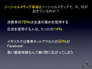 ソーシャルメディア革命２ソーシャルメディアで、今、何が
         起きているのか？


消費者の78％は友達の薦めを信用する
広告を信用する人は、たったの14％


イギリスでは携帯ネットアクセスの50％が
Facebook
悪い顧客体験なんて瞬く間に広がってしまう
 
