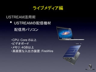 ライブメディア編
USTREAM活用術
 •   USTREAMの配信機材
     配信用パソコン

 ・CPU：Core i5以上
 ・ビデオボード
 ・メモリ：４GB以上
 ・高画質な入出力装置：FireWire
 