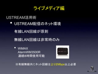 ライブメディア編
USTREAM活用術
 •   USTREAM配信のネット環境

     有線LAN回線が原則

     無線LAN回線は非常時のみ

     •   WiMAX
         AtermWM3500R
         連続８時間使用可能

     ※有線無線共にネット回線は上り２Mbps以上必要
 