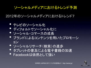 ソーシャルメディアにおけるトレンド予測

2012年のソーシャルメディアにおけるトレンド７

 •   テレビのソーシャル化
 •   ディフォルトでソーシャル化に
 •   ソーシャル・コマースの成長
 •   ブランドによるコンテンツを用いたプロモーシ
     ョン
 •   ソーシャルリサーチ＇検索（の進歩
 •   タブレットの普及による電子書籍の加速
 •   Facebookは依然として強い

            WIRED JAPAN 2011.11.27の記事より http://wired.jp/
 