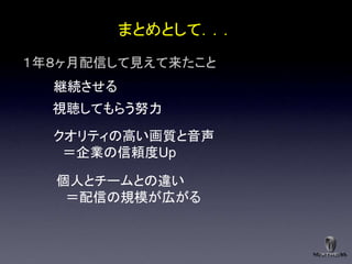 まとめとして．．．
１年８ヶ月配信して見えて来たこと
  継続させる
  視聴してもらう努力
  クオリティの高い画質と音声
   ＝企業の信頼度Up

  個人とチームとの違い
   ＝配信の規模が広がる
 