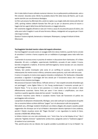 Kim è stato detto di avere coltivato numerosi interessi, tra cui pallacanestro professionale, auto e
film stranieri. Secondo come riferito ha prodotto diversi film della Corea del Nord e, per lo più
epiche storiche con una sfumatura ideologica.
Un film sud coreano ha affermato Kim, anche lui rapito e sua moglie stella del cinema alla fine del
1970, spiriting indietro toNorth Koreato fare film per lui per un decennio prima di riuscire a
fuggire dai loro agenti della Corea del Nord durante un viaggio toAustria.
Kim raramente viaggiato all'estero e solo con il treno a causa di una presunta paura di volare, una
volta voce tutto il tragitto in auto di lusso ferrovia a Mosca, indulgendo nel suo gusto per il buon
cibo lungo la strada.
Questa è l'autore originale, benvenuto a ristampare. Ristampare, si prega di indicare la fonte.
Riferimenti:




Taccheggiatori derubati mentre rubare dal negozio alimentare
Due taccheggiatori accusato avuto un assaggio della loro stessa medicina, quando hanno cercato
di cancellare il crimine e hanno scoperto che un malfattore di passaggio aveva rotto nelle loro
auto.
Il personale di sicurezza erano in procinto di mettere in discussione Korin Vanhouten, 47 e Eldon
Alexander, 36 anni, a anOgden, supermercato UtahWinCo, accusato di aver rubato il trucco,
barrette energetiche e batterie. Al termine dell'interrogatorio, hanno lasciato con una citazione
per taccheggio tentato.
Tuttavia, ben presto inciampato sulla scena di un carlifting di successo, con la scoperta
imbarazzante che mentre erano in Winco, someones-aveva qualcuno, o più rotti nelle loro auto.
E come si è scoperto, le ironie erano appena iniziando a moltiplicarsi. Per Vanhouten e Alexander
proceduto a segnalare il saccheggio del loro veicolo per il funzionario stesso che li avevano
emesso la loro citazione taccheggio.
Nel processo di lasciare il lotto Winco, l'ufficiale venne su "i due sospetti cercando di bandiera giù
nel parcheggio", come Ogden Police Lt. Eric Young caratterizzato il momento surreale per il
Deseret News. "E lui va verso la loro posizione e si rende conto che il loro veicolo è stato
effettivamente scassinata. Hanno finito per avere il loro stereo e amplificatore, una drum
machine e qualche sigaretta rubata dal loro veicolo ", ha detto Young.
Il break-in macchina come riferito è accaduto mentre l'auto del funzionario di polizia era
parcheggiata nelle vicinanze.
I proprietari di abitazione inHudsonville, Michigan, sono stati scelti per la visualizzazione di quello
che un anonimo lettera-scrittore definisce "pagani" luci e le decorazioni sulle loro proprietà.
Mercoledì sera, ofVintage residenti Drivefound una lettera allegata alle proprie cassette postali
suggerendo che chiunque con le luci di Natale o decorazioni devono ripensare le loro credenze,
perché il Natale visualizza onore del "Pagan Dio-Sole" e non riguardano la nascita di Gesù,
secondo a WZZM ABC affiliato News.
Le lettere iniziano con una nota amichevole, con i "vicini Ciao, hai un bel display di luci." Ma il
sedicente "biglietto d'amore" rapidamente cambia tono, spiegando come la "tradizione pagana"
di mettere le luci cominciato.
"Risi, perché penso che sia ridicolo che la gente avrebbe la prendete per le luci di Natale", ha
 