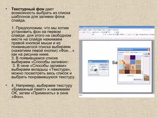 Текстурный фон  дает возможность выбрать из списка шаблонов для заливки фона слайда.   1. Предположим, что мы хотим установить фон на первом слайде: для этого на свободном месте на слайде нажимаем правой кнопкой мыши и из появившегося списка выбираем (нажатием левой кнопки) «Фон…» как на рисунке ниже.   3. В появившемся списке выбираем «Способы заливки»:   3. В окне «Способы заливки» выбираем вкладыш «Текстура», можно посмотреть весь список и выбрать понравившуюся текстуру.   4. Например, выбираем текстуру «Бумажный пакет» и нажимаем ОК, затем «Применить» в окне «Фон».    