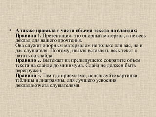 А также правила в части объема текста на слайдах:  Правило 1.  Презентация- это опорный материал, а не весь доклад для вашего прочтения.  Она служит опорным материалом не только для вас, но и для слушателя. Поэтому, нельзя вставлять весь текст и читать со слайда.  Правило 2.  Вытекает из предыдущего: сократите объем текста на слайде до минимума. Слайд не должен быть перегружен.  Правило 3.  Там где приемлемо, используйте картинки, таблицы и диаграммы, для лучшего усвоения доклада/отчета слушателями.  