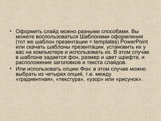 Оформить слайд можно разными способами. Вы можете воспользоваться Шаблонами оформления (тот же шаблон презентации = templates) PowerPoint или скачать шаблоны презентации, установить их у вас на компьютере и использовать их. В этом случае в шаблоне задается фон, размер и цвет шрифта, и расположение заголовков и текста слайдов.  Или использовать опцию Фон: в этом случае можно выбрать из четырех опций, т.е. между «градиентная», «текстура», «узор» или «рисунок».  