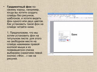 Градиентный фон  по-своему хорош, например, когда вы хотите создать слайды без рисунков, шаблонов, и хотите видеть фон одного или двух цветов. Как установить такой фон на слайде читайте ниже.  1. Предположим, что мы хотим установить фон на титульном листе: для этого на свободном месте на слайде нажимаем правой кнопкой мыши и из появившегося списка выбираем (нажатием левой кнопки) «Фон…» как на рисунке.   