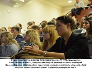 Открыл мероприятие директор Волонтерского центра МГИМО, председатель Профсоюзного комитета, заведующий кафедрой физического воспитания Сергей Юрьевич Баринов, обратившийся к студентам со словами:  «Мы станем не просто одной большой университетской семьей, а семьей волонтеров МГИМО» 