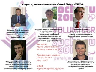 Центр подготовки волонтеров «Сочи 2014» в МГИМО   Баринов Сергей Юрьевич, зав.кафедрой физического воспитания, доцент, к.п.н., директор Центра Андреев Алексей Владимирович,  ст. преподаватель, зам. заведующего кафедрой физического воспитания по спортивно-массовой работе, заместитель директора Центра Шеменёв Виталий Владимирович, начальник отдела развития карьеры и фандрайзинга, эксперт Центра Аляутдинов Антон Василович,  зам. начальника управления по работе со студентами и выпускниками, менеджер Центра Лукшин Кирилл Владимирович, начальник управления интернет-политики, редактор Центра Контакты: Адрес: Cпорткомплекс МГИМО, комнаты 38, 39 Телефоны для справок:  (495) 433-43-87, мест. 14-07 E-mail:  [email_address] 