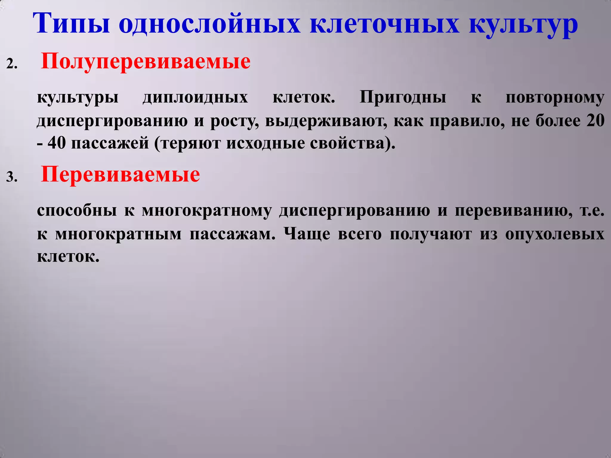 Типы однослойных клеточных культур
2.   Полуперевиваемые
     культуры диплоидных клеток. Пригодны к повторному
     диспергированию и росту, выдерживают, как правило, не более 20
     - 40 пассажей (теряют исходные свойства).
3.   Перевиваемые
     способны к многократному диспергированию и перевиванию, т.е.
     к многократным пассажам. Чаще всего получают из опухолевых
     клеток.
 