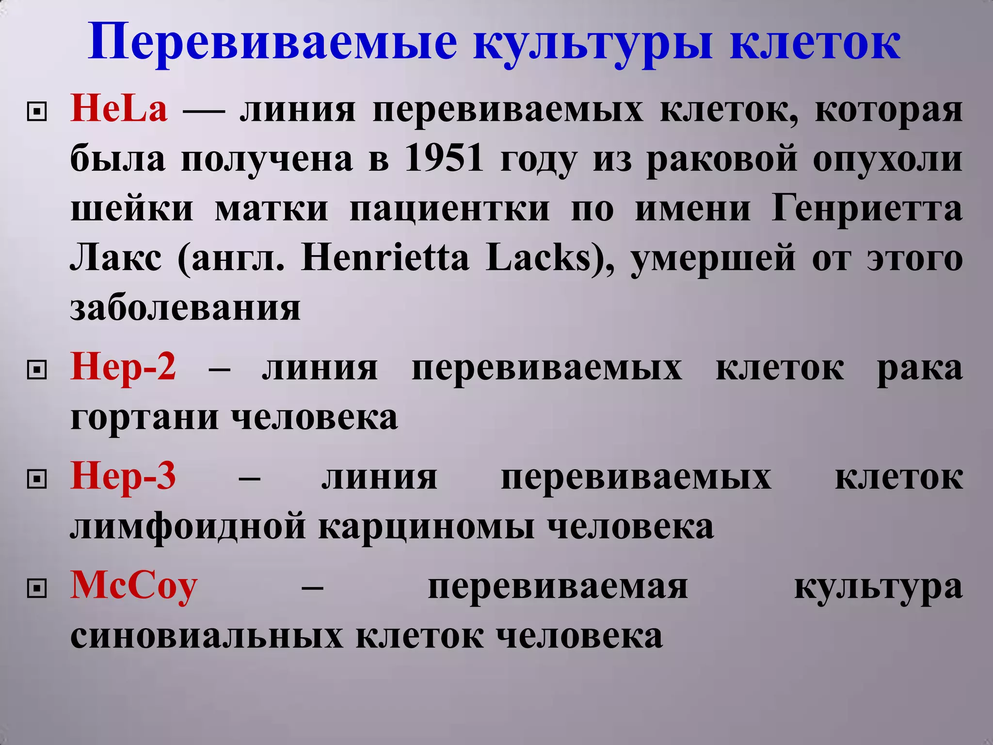 Перевиваемые культуры клеток
   HeLa — линия перевиваемых клеток, которая
    была получена в 1951 году из раковой опухоли
    шейки матки пациентки по имени Генриетта
    Лакс (англ. Henrietta Lacks), умершей от этого
    заболевания
   Hep-2 – линия перевиваемых клеток рака
    гортани человека
   Hep-3 – линия перевиваемых клеток
    лимфоидной карциномы человека
   McCoy       –     перевиваемая       культура
    синовиальных клеток человека
 