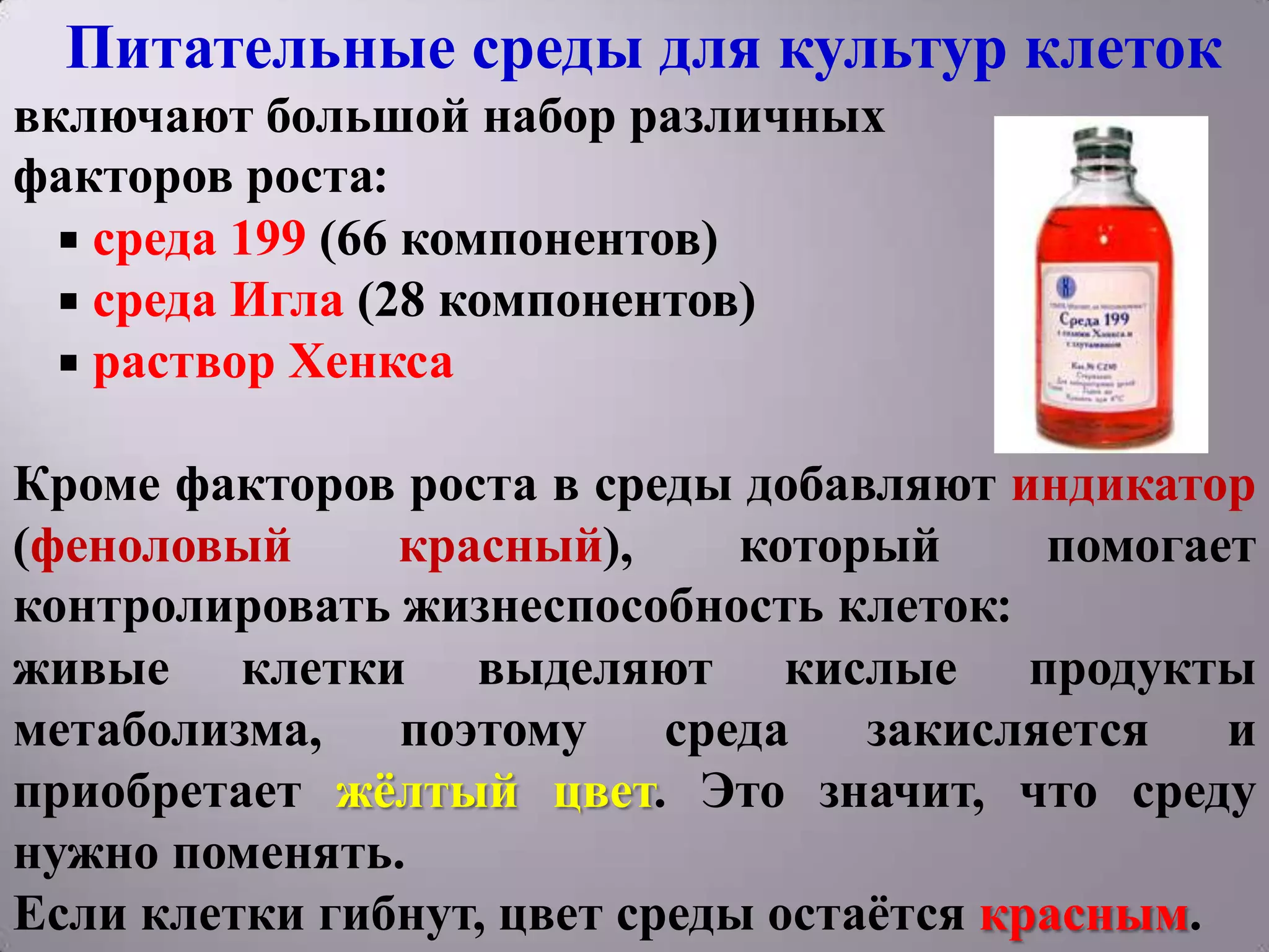 Питательные среды для культур клеток
включают большой набор различных
факторов роста:
   среда 199 (66 компонентов)
   среда Игла (28 компонентов)
   раствор Хенкса


Кроме факторов роста в среды добавляют индикатор
(феноловый     красный),      который     помогает
контролировать жизнеспособность клеток:
живые клетки выделяют кислые продукты
метаболизма,   поэтому     среда   закисляется   и
приобретает жѐлтый цвет. Это значит, что среду
нужно поменять.
Если клетки гибнут, цвет среды остаѐтся красным.
 