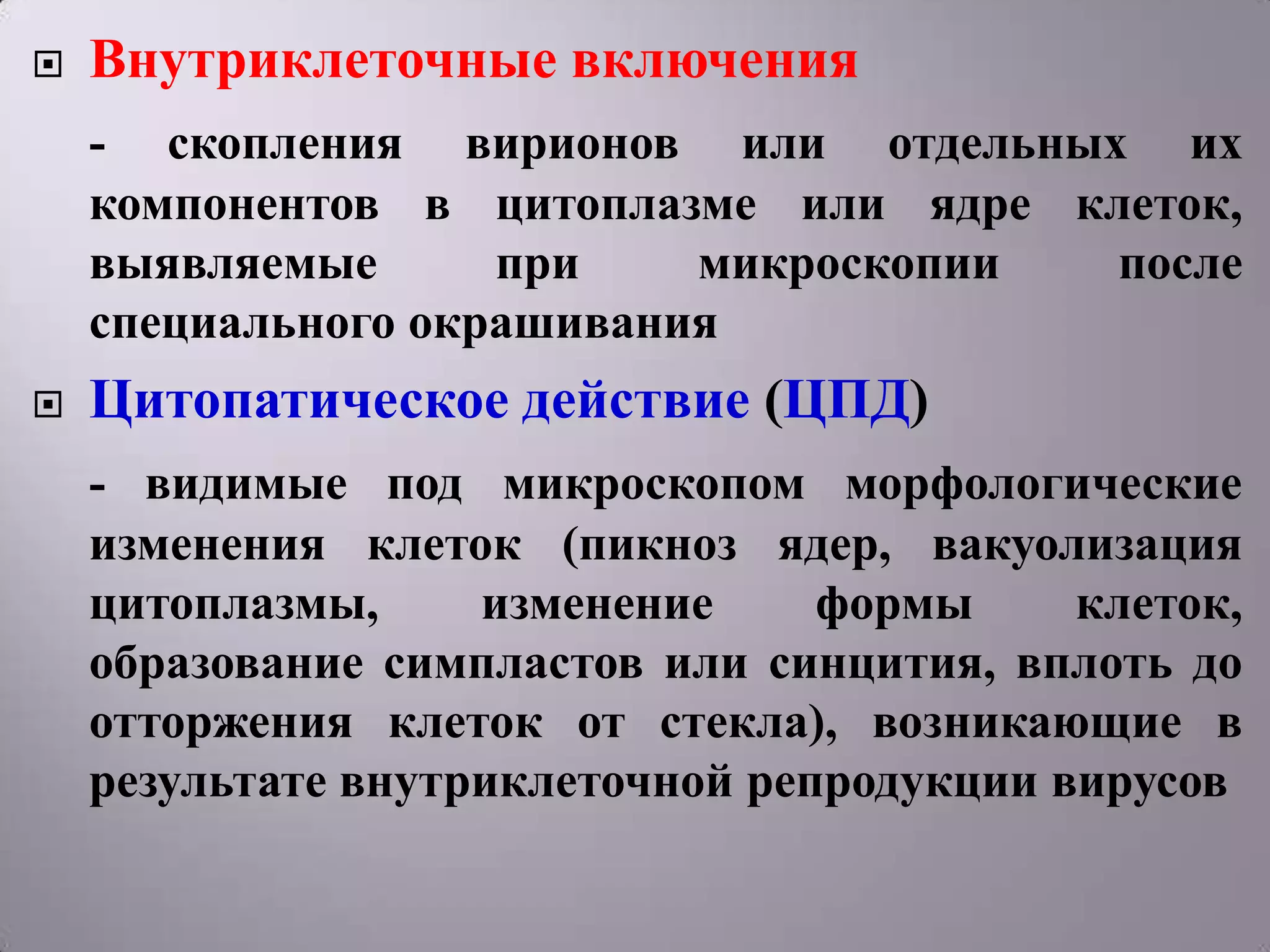    Внутриклеточные включения
    - скопления вирионов или отдельных их
    компонентов в цитоплазме или ядре клеток,
    выявляемые      при    микроскопии  после
    специального окрашивания
   Цитопатическое действие (ЦПД)
    - видимые под микроскопом морфологические
    изменения клеток (пикноз ядер, вакуолизация
    цитоплазмы,     изменение     формы     клеток,
    образование симпластов или синцития, вплоть до
    отторжения клеток от стекла), возникающие в
    результате внутриклеточной репродукции вирусов
 