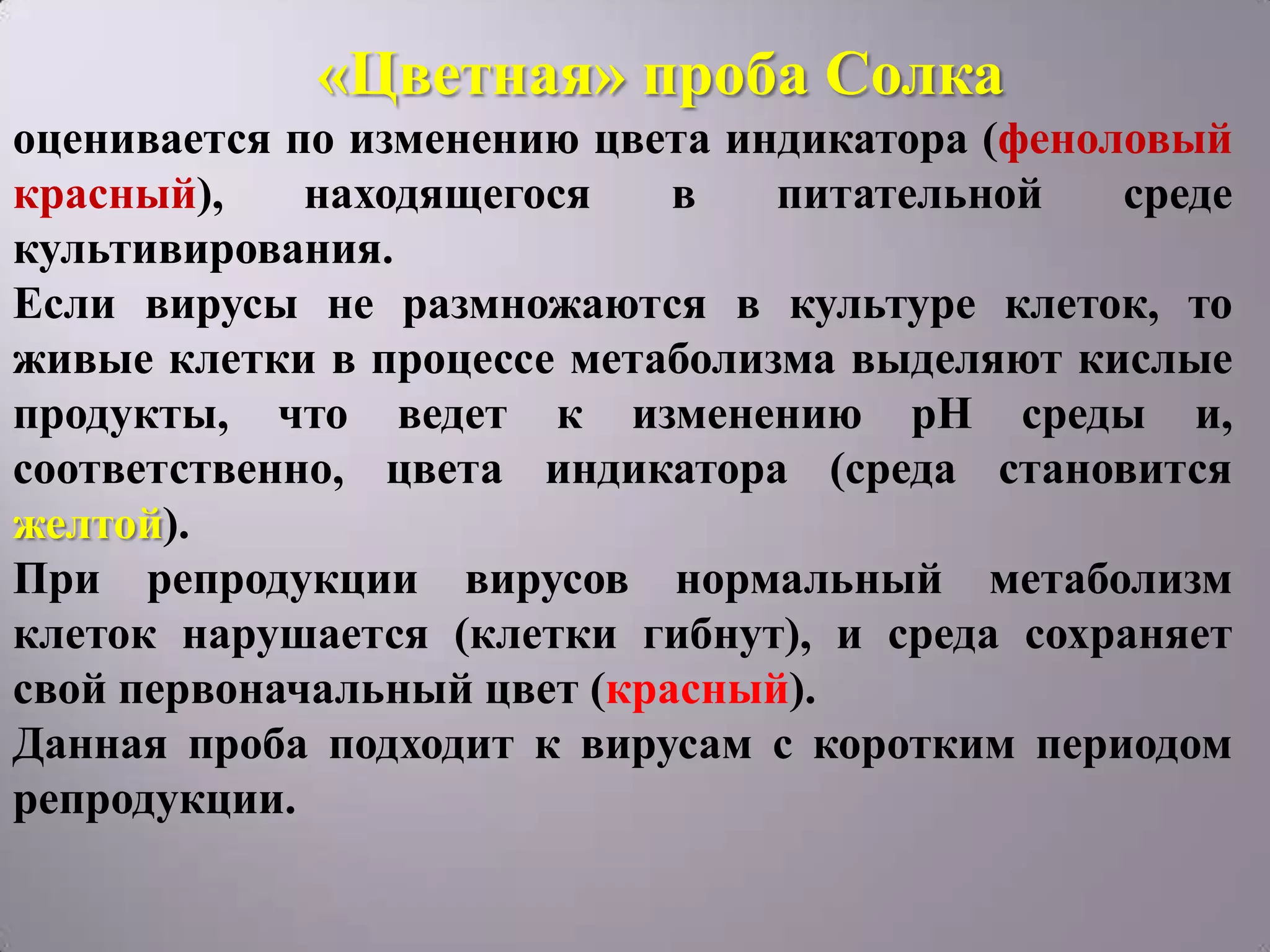 «Цветная» проба Солка
оценивается по изменению цвета индикатора (феноловый
красный),    находящегося    в   питательной    среде
культивирования.
Если вирусы не размножаются в культуре клеток, то
живые клетки в процессе метаболизма выделяют кислые
продукты, что ведет к изменению рН среды и,
соответственно, цвета индикатора (среда становится
желтой).
При репродукции вирусов нормальный метаболизм
клеток нарушается (клетки гибнут), и среда сохраняет
свой первоначальный цвет (красный).
Данная проба подходит к вирусам с коротким периодом
репродукции.
 