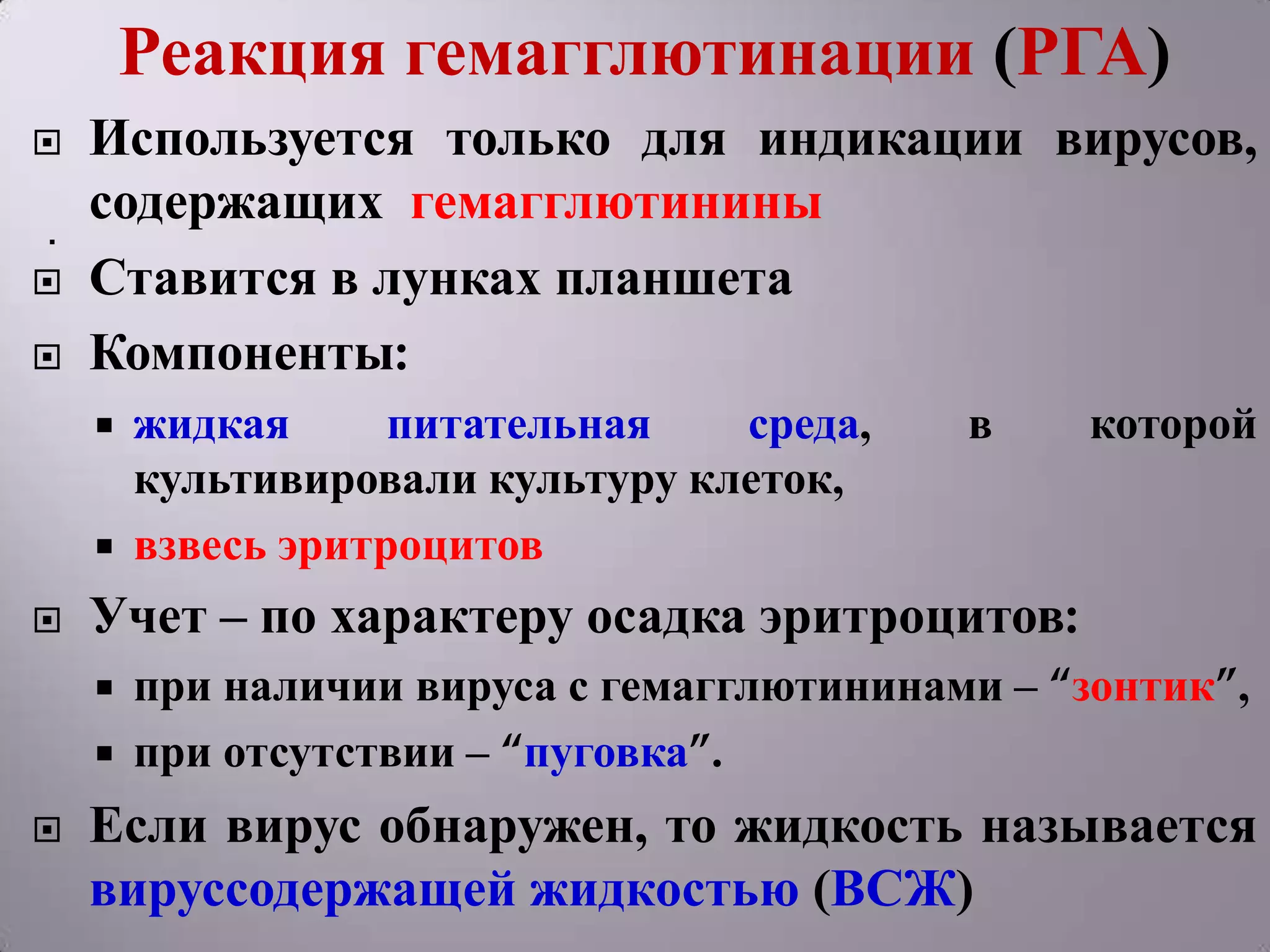 Реакция гемагглютинации (РГА)
   Используется только для индикации вирусов,
.
    содержащих гемагглютинины
   Ставится в лунках планшета
   Компоненты:
       жидкая      питательная   среда,    в    которой
        культивировали культуру клеток,
       взвесь эритроцитов
   Учет – по характеру осадка эритроцитов:
       при наличии вируса с гемагглютининами – “зонтик”,
       при отсутствии – “пуговка”.
   Если вирус обнаружен, то жидкость называется
    вируссодержащей жидкостью (ВСЖ)
 